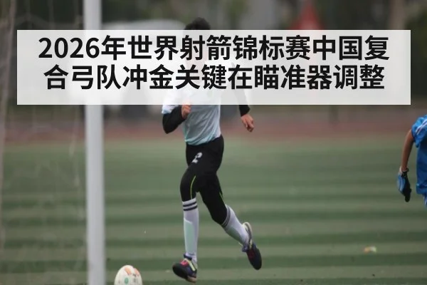 2026年世界射箭锦标赛中国复合弓队冲金关键在瞄准器调整